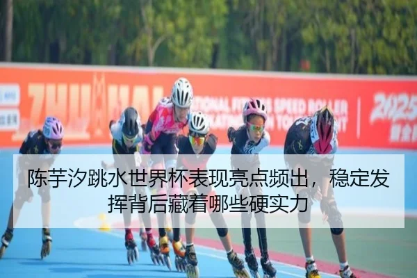陈芋汐跳水世界杯表现亮点频出，稳定发挥背后藏着哪些硬实力