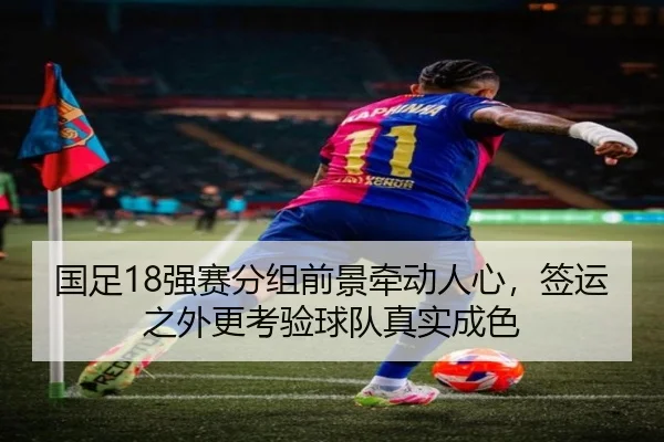 国足18强赛分组前景牵动人心，签运之外更考验球队真实成色